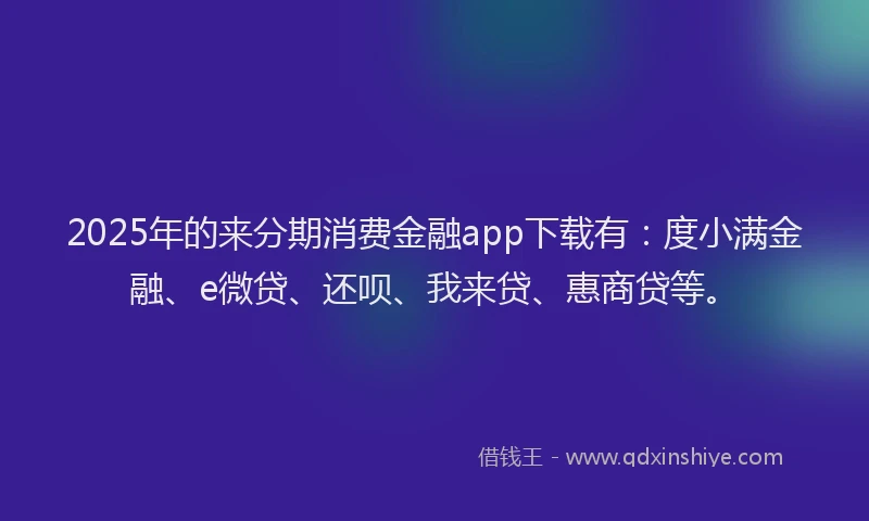 2025年的来分期消费金融app下载有：度小满金融、e微贷、还呗、我来贷、惠商贷等。