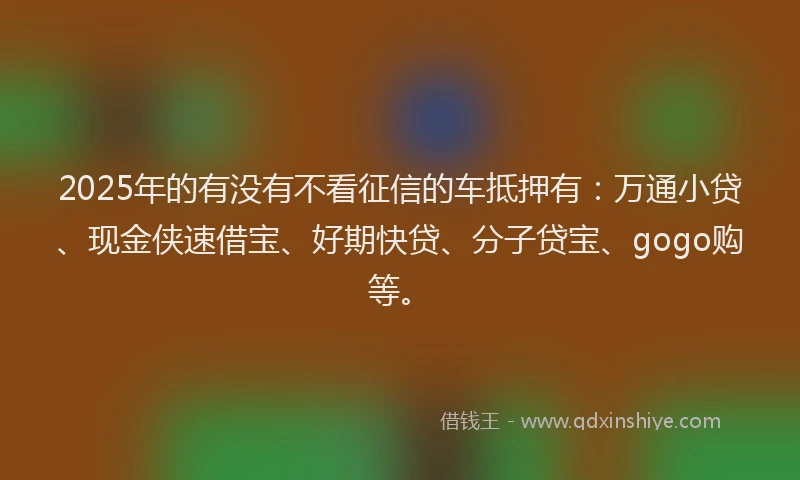 2025年的有没有不看征信的车抵押有：万通小贷、现金侠速借宝、好期快贷、分子贷宝、gogo购等。