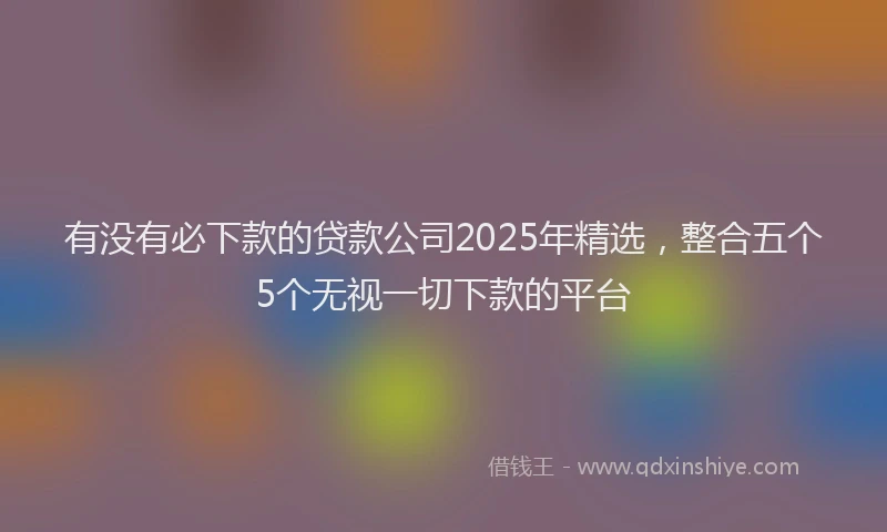 有没有必下款的贷款公司2025年精选，整合五个5个无视一切下款的平台