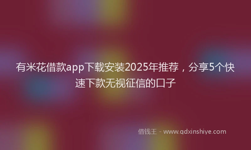 有米花借款app下载安装2025年推荐，分享5个快速下款无视征信的口子