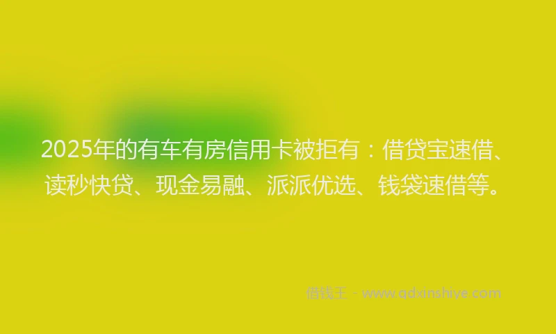 2025年的有车有房信用卡被拒有：借贷宝速借、读秒快贷、现金易融、派派优选、钱袋速借等。