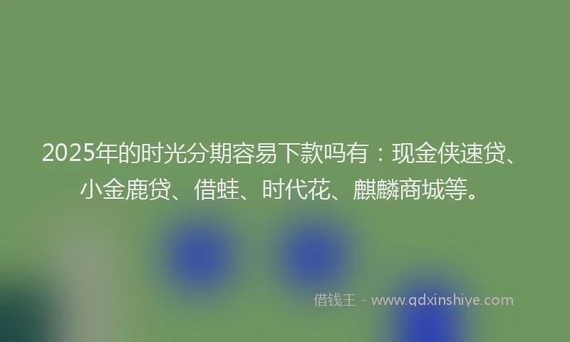 2025年的时光分期容易下款吗有：现金侠速贷、小金鹿贷、借蛙、时代花、麒麟商城等。