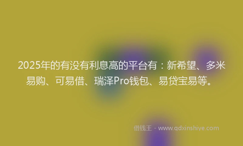 2025年的有没有利息高的平台有：新希望、多米易购、可易借、瑞泽Pro钱包、易贷宝易等。