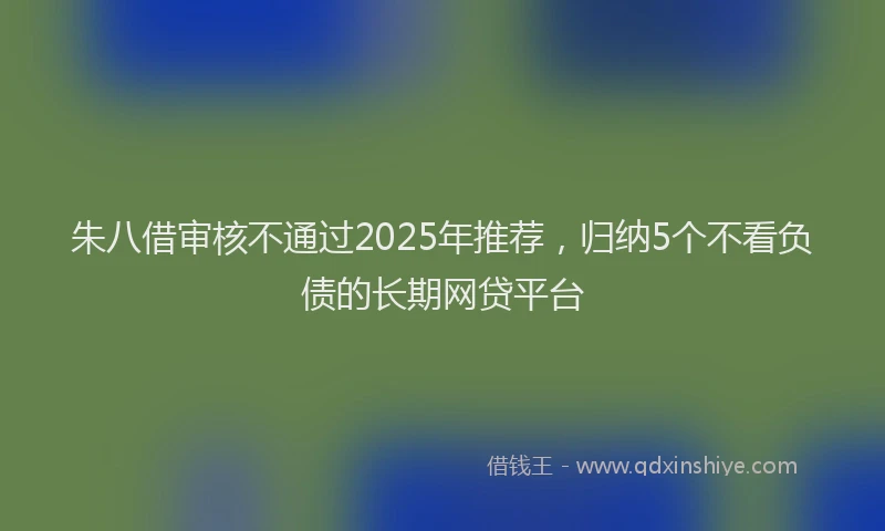 朱八借审核不通过2025年推荐，归纳5个不看负债的长期网贷平台
