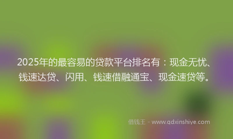 2025年的最容易的贷款平台排名有：现金无忧、钱速达贷、闪用、钱速借融通宝、现金速贷等。