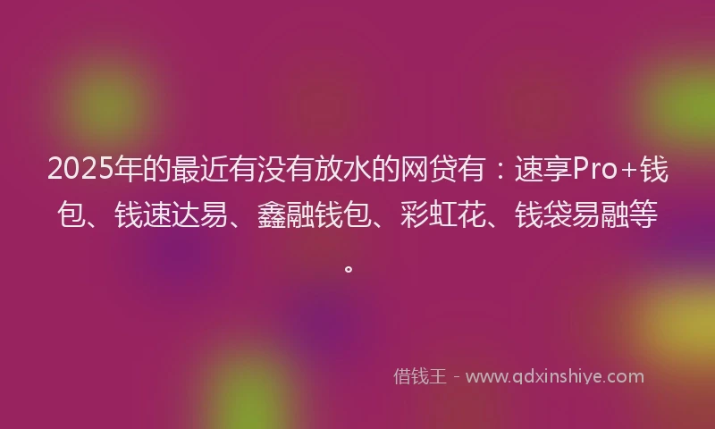 2025年的最近有没有放水的网贷有：速享Pro+钱包、钱速达易、鑫融钱包、彩虹花、钱袋易融等。