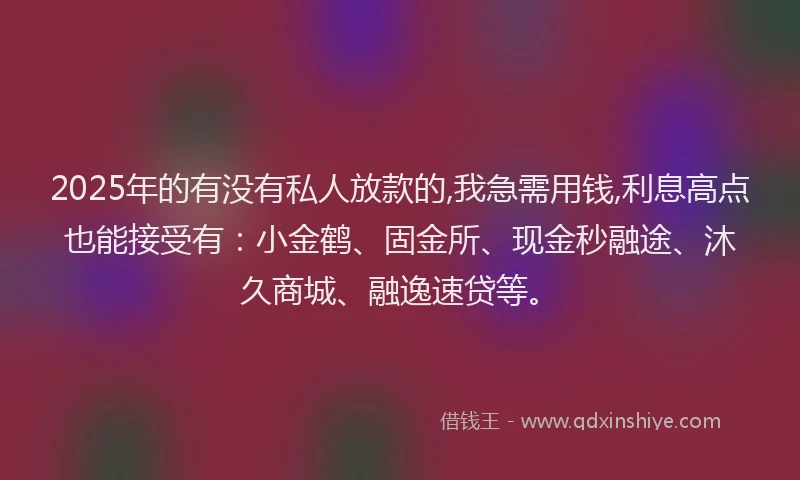 2025年的有没有私人放款的,我急需用钱,利息高点也能接受有：小金鹤、固金所、现金秒融途、沐久商城、融逸速贷等。