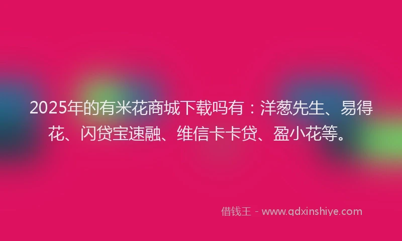 2025年的有米花商城下载吗有：洋葱先生、易得花、闪贷宝速融、维信卡卡贷、盈小花等。