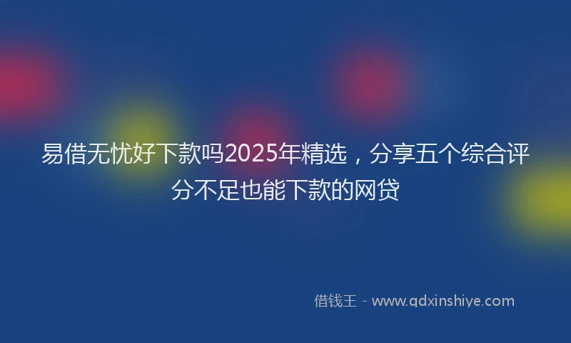 易借无忧好下款吗2025年精选，分享五个综合评分不足也能下款的网贷