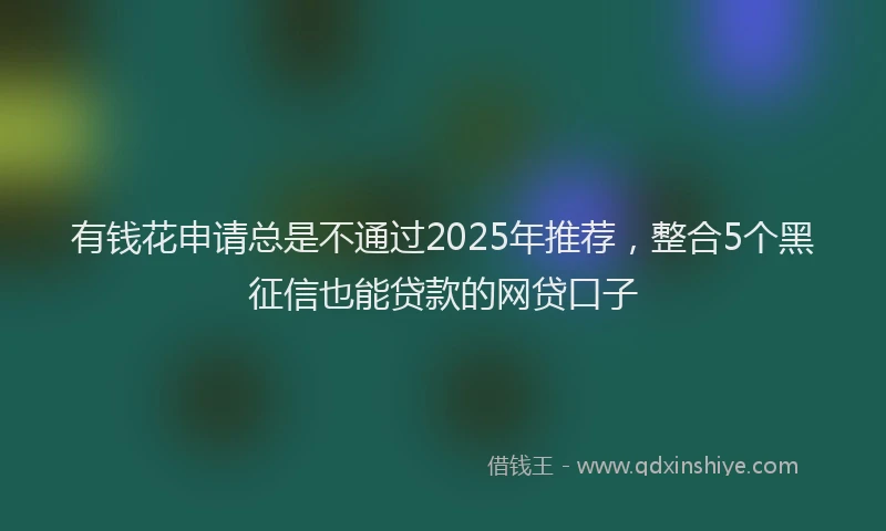 有钱花申请总是不通过2025年推荐，整合5个黑征信也能贷款的网贷口子