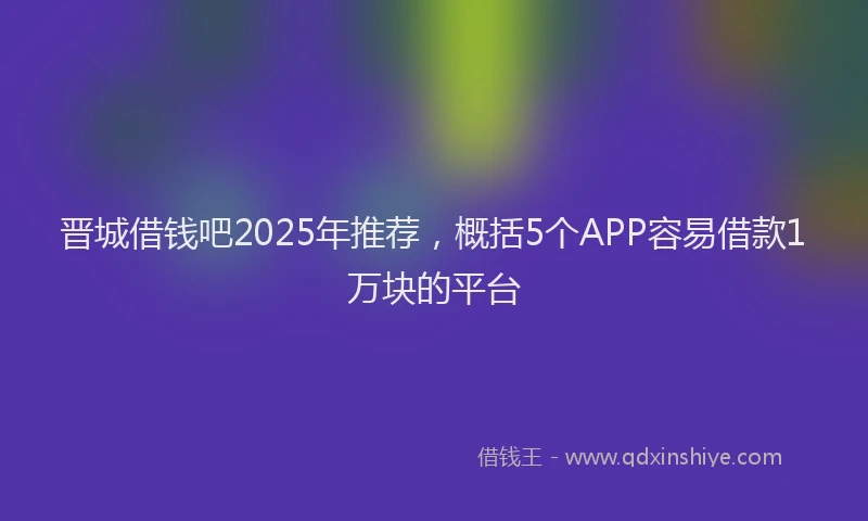 晋城借钱吧2025年推荐，概括5个APP容易借款1万块的平台