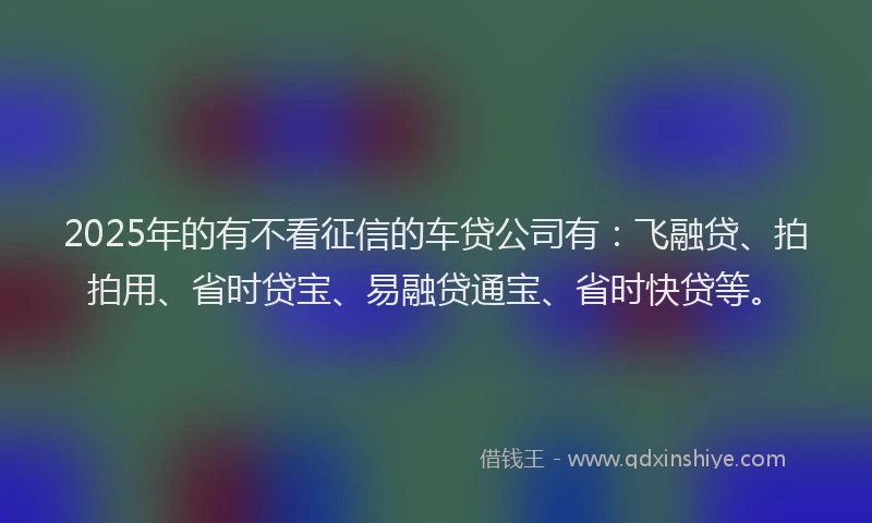 2025年的有不看征信的车贷公司有：飞融贷、拍拍用、省时贷宝、易融贷通宝、省时快贷等。
