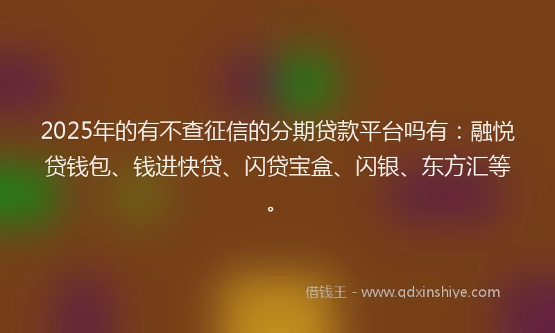 2025年的有不查征信的分期贷款平台吗有：融悦贷钱包、钱进快贷、闪贷宝盒、闪银、东方汇等。