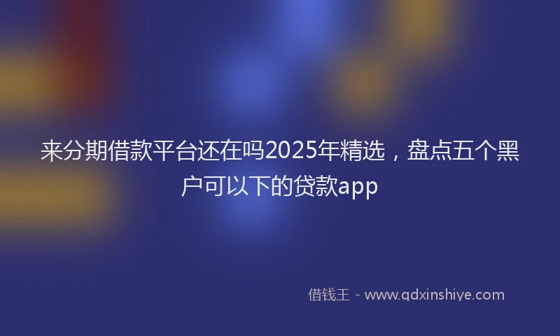 来分期借款平台还在吗2025年精选，盘点五个黑户可以下的贷款app