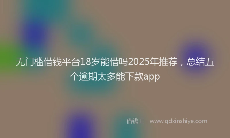 无门槛借钱平台18岁能借吗2025年推荐，总结五个逾期太多能下款app