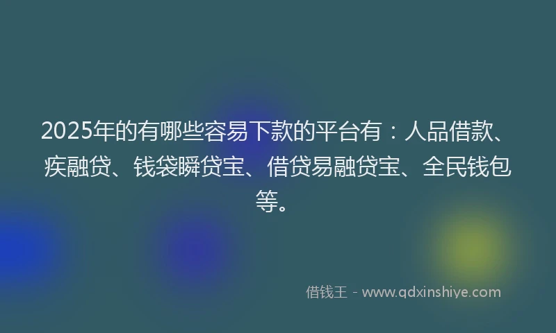 2025年的有哪些容易下款的平台有：人品借款、疾融贷、钱袋瞬贷宝、借贷易融贷宝、全民钱包等。