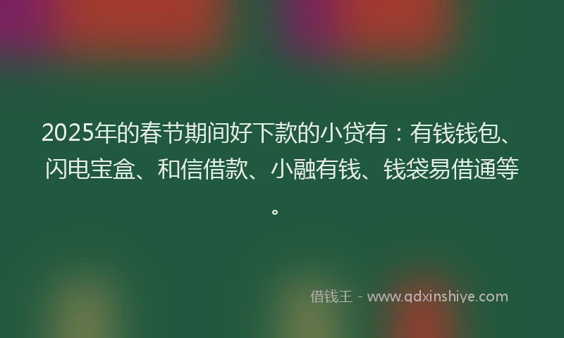 2025年的春节期间好下款的小贷有：有钱钱包、闪电宝盒、和信借款、小融有钱、钱袋易借通等。