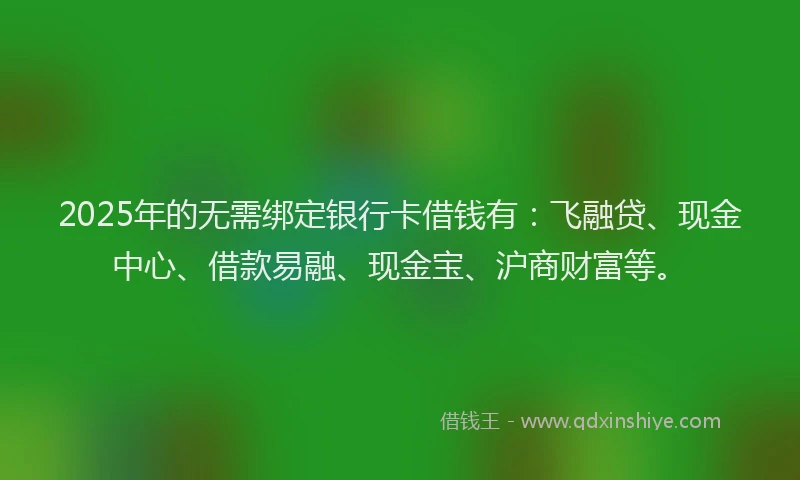 2025年的无需绑定银行卡借钱有：飞融贷、现金中心、借款易融、现金宝、沪商财富等。