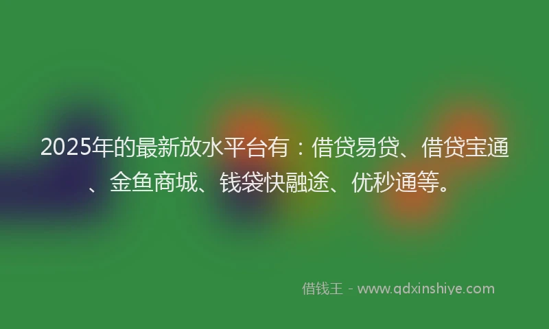 2025年的最新放水平台有：借贷易贷、借贷宝通、金鱼商城、钱袋快融途、优秒通等。