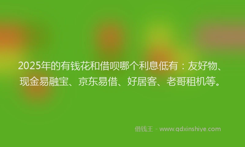 2025年的有钱花和借呗哪个利息低有：友好物、现金易融宝、京东易借、好居客、老哥租机等。