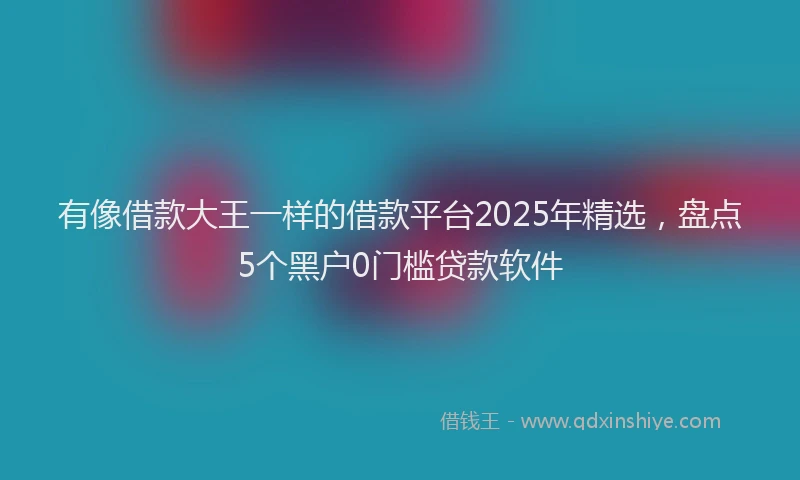 有像借款大王一样的借款平台2025年精选，盘点5个黑户0门槛贷款软件