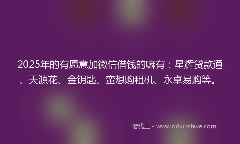 2025年的有愿意加微信借钱的嘛有：星辉贷款通、天源花、金钥匙、蛮想购租机、永卓易购等。