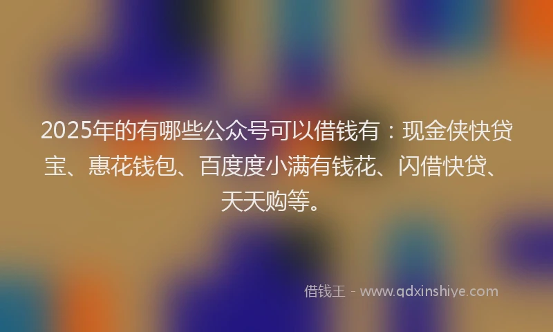 2025年的有哪些公众号可以借钱有：现金侠快贷宝、惠花钱包、百度度小满有钱花、闪借快贷、天天购等。