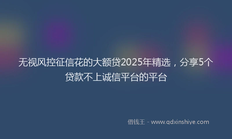 无视风控征信花的大额贷2025年精选，分享5个贷款不上诚信平台的平台
