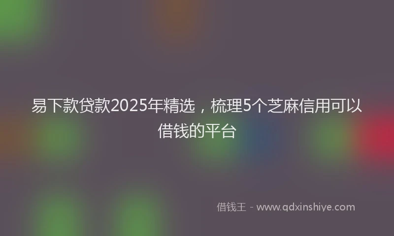 易下款贷款2025年精选，梳理5个芝麻信用可以借钱的平台