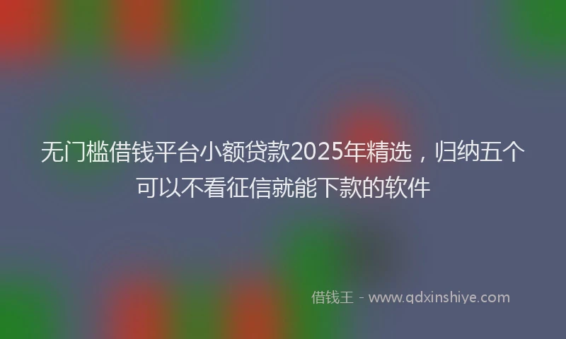 无门槛借钱平台小额贷款2025年精选，归纳五个可以不看征信就能下款的软件