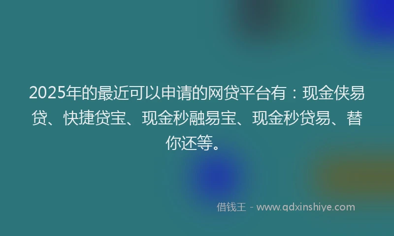 2025年的最近可以申请的网贷平台有：现金侠易贷、快捷贷宝、现金秒融易宝、现金秒贷易、替你还等。