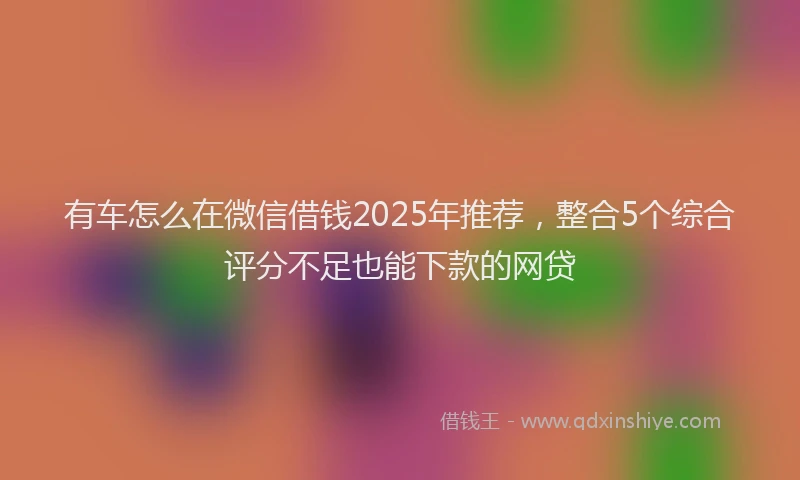 有车怎么在微信借钱2025年推荐，整合5个综合评分不足也能下款的网贷