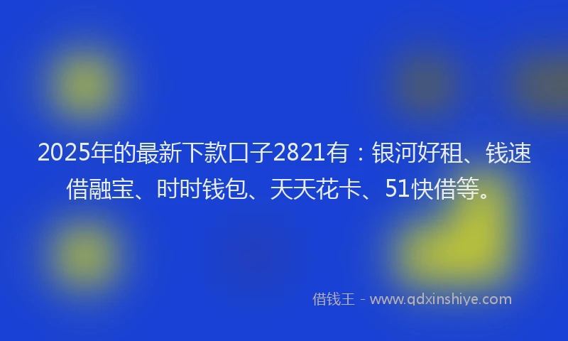 2025年的最新下款口子2821有：银河好租、钱速借融宝、时时钱包、天天花卡、51快借等。