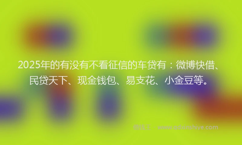 2025年的有没有不看征信的车贷有：微博快借、民贷天下、现金钱包、易支花、小金豆等。