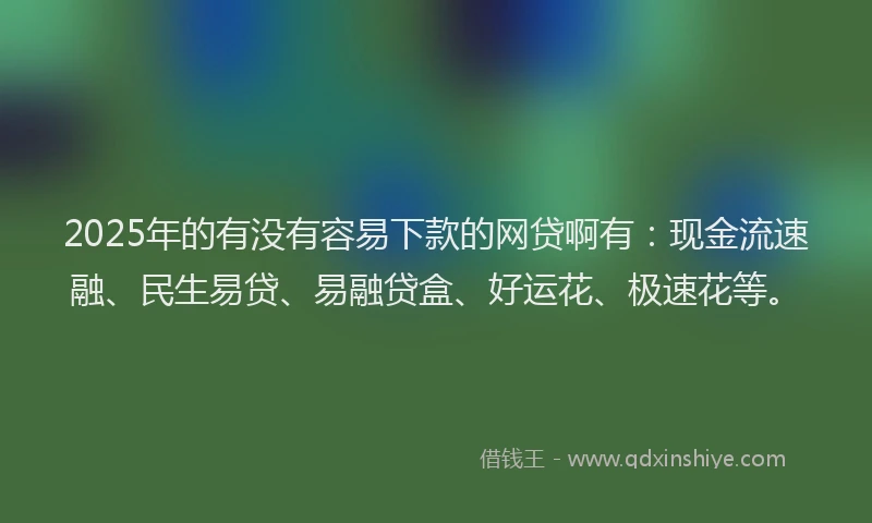2025年的有没有容易下款的网贷啊有：现金流速融、民生易贷、易融贷盒、好运花、极速花等。