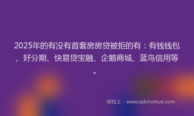 2025年的有没有首套房房贷被拒的有：有钱钱包、好分期、快易贷宝融、企鹅商城、蓝鸟信用等。