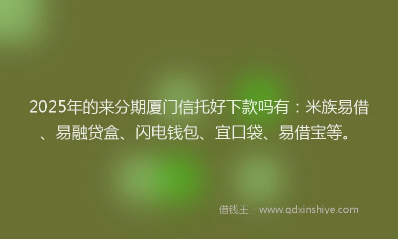 2025年的来分期厦门信托好下款吗有：米族易借、易融贷盒、闪电钱包、宜口袋、易借宝等。