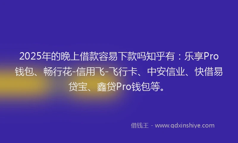 2025年的晚上借款容易下款吗知乎有：乐享Pro钱包、畅行花-信用飞-飞行卡、中安信业、快借易贷宝、鑫贷Pro钱包等。