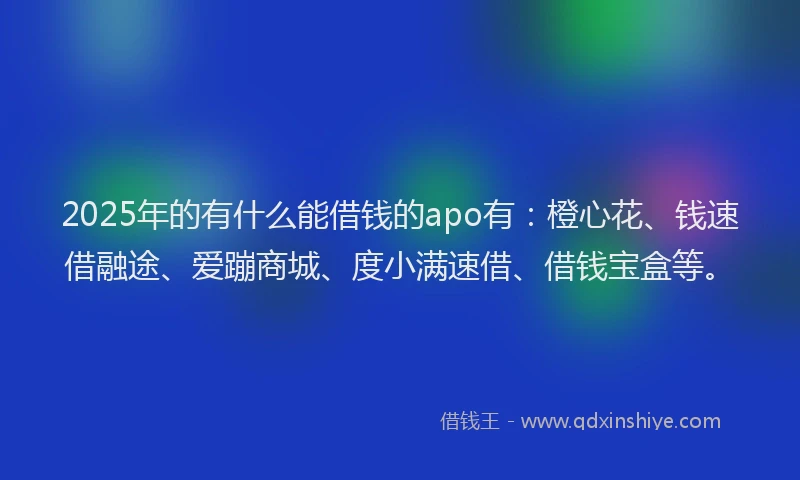 2025年的有什么能借钱的apo有：橙心花、钱速借融途、爱蹦商城、度小满速借、借钱宝盒等。