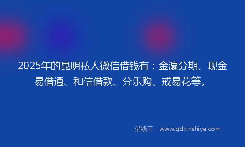 2025年的昆明私人微信借钱有：金瀛分期、现金易借通、和信借款、分乐购、戒易花等。
