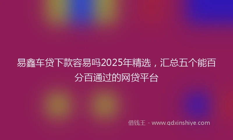 易鑫车贷下款容易吗2025年精选，汇总五个能百分百通过的网贷平台