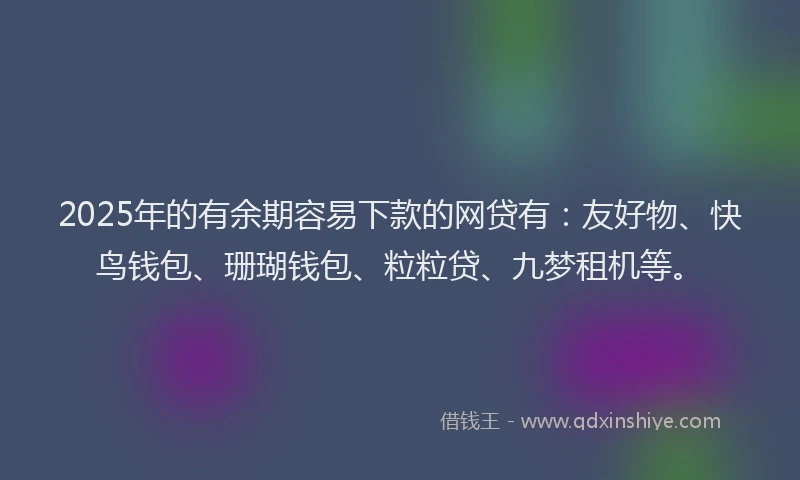 2025年的有余期容易下款的网贷有：友好物、快鸟钱包、珊瑚钱包、粒粒贷、九梦租机等。
