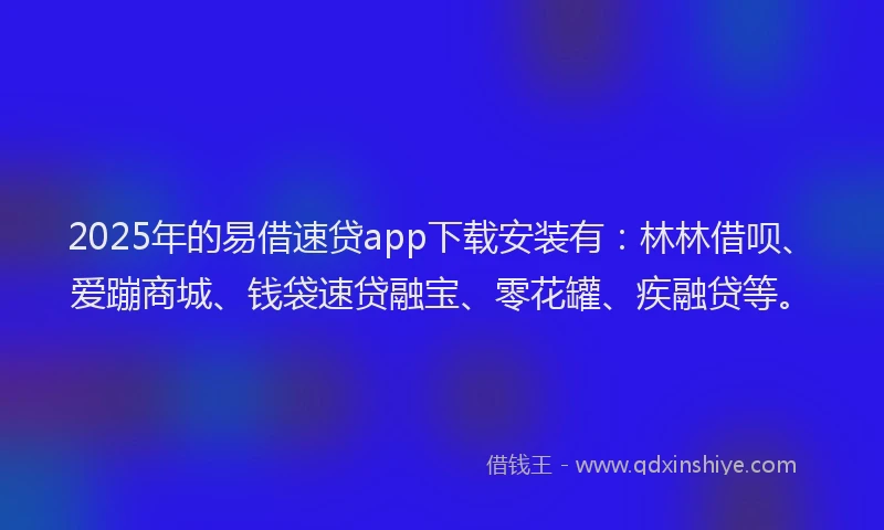 2025年的易借速贷app下载安装有：林林借呗、爱蹦商城、钱袋速贷融宝、零花罐、疾融贷等。