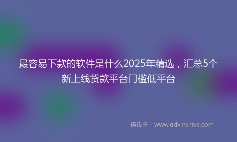 最容易下款的软件是什么2025年精选，汇总5个新上线贷款平台门槛低平台