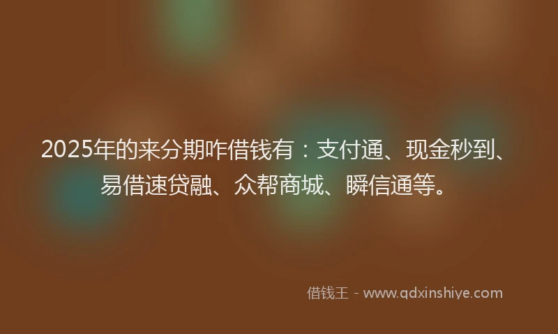 2025年的来分期咋借钱有：支付通、现金秒到、易借速贷融、众帮商城、瞬信通等。