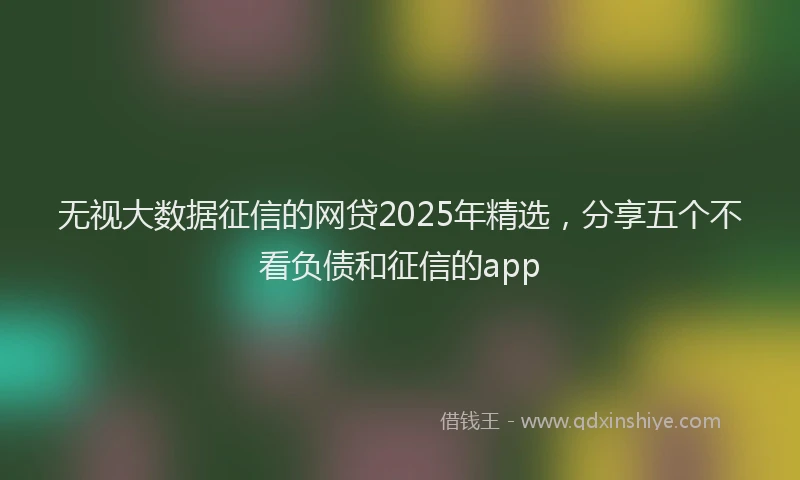 无视大数据征信的网贷2025年精选，分享五个不看负债和征信的app