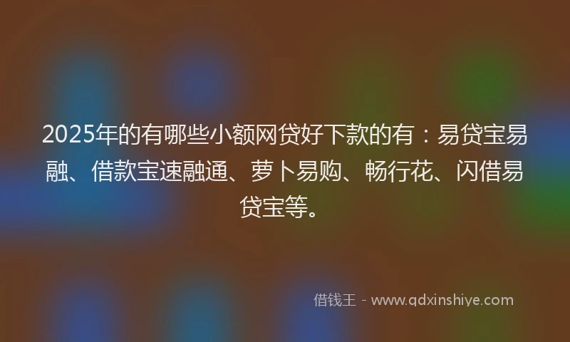 2025年的有哪些小额网贷好下款的有：易贷宝易融、借款宝速融通、萝卜易购、畅行花、闪借易贷宝等。