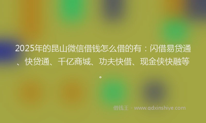 2025年的昆山微信借钱怎么借的有：闪借易贷通、快贷通、千亿商城、功夫快借、现金侠快融等。