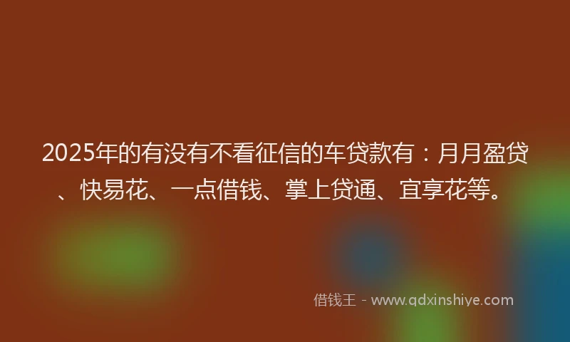 2025年的有没有不看征信的车贷款有：月月盈贷、快易花、一点借钱、掌上贷通、宜享花等。