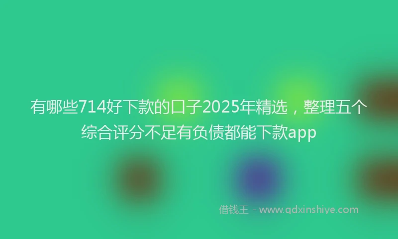 有哪些714好下款的口子2025年精选，整理五个综合评分不足有负债都能下款app